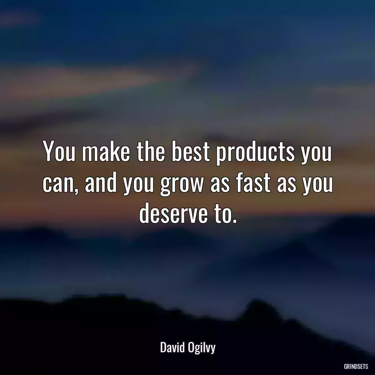 You make the best products you can, and you grow as fast as you deserve to.