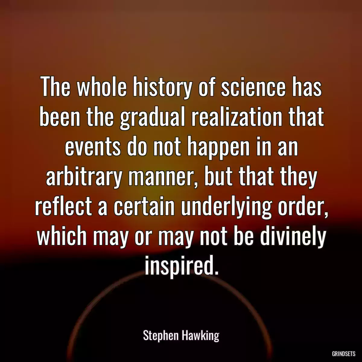 The whole history of science has been the gradual realization that events do not happen in an arbitrary manner, but that they reflect a certain underlying order, which may or may not be divinely inspired.