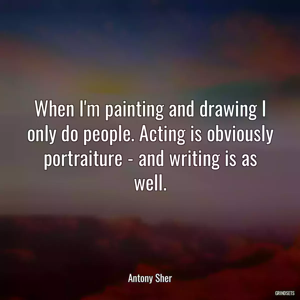 When I\'m painting and drawing I only do people. Acting is obviously portraiture - and writing is as well.