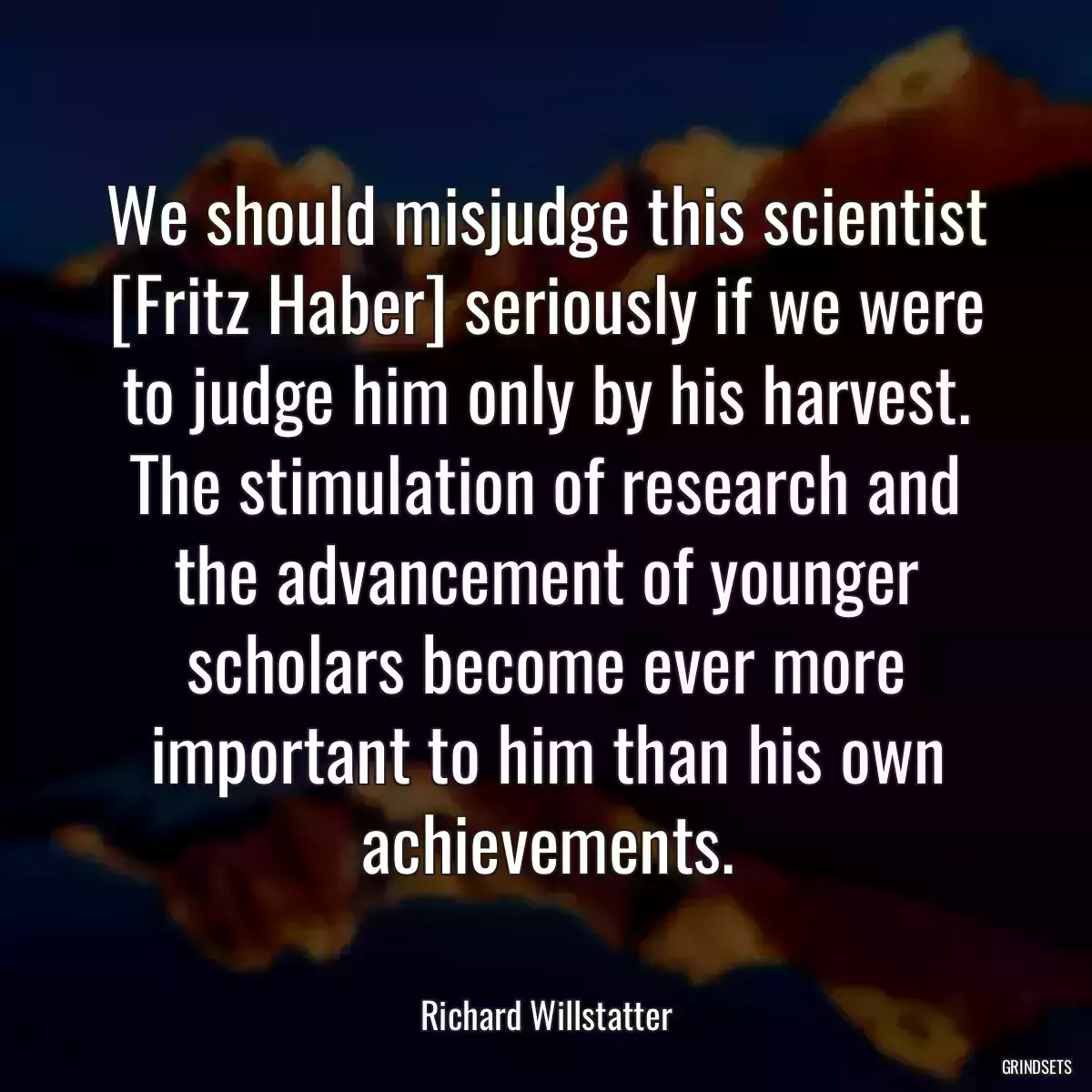 We should misjudge this scientist [Fritz Haber] seriously if we were to judge him only by his harvest. The stimulation of research and the advancement of younger scholars become ever more important to him than his own achievements.