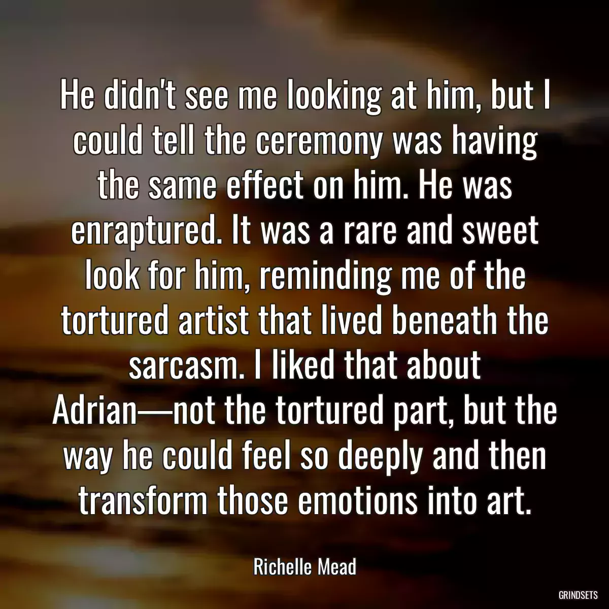 He didn\'t see me looking at him, but I could tell the ceremony was having the same effect on him. He was enraptured. It was a rare and sweet look for him, reminding me of the tortured artist that lived beneath the sarcasm. I liked that about Adrian—not the tortured part, but the way he could feel so deeply and then transform those emotions into art.