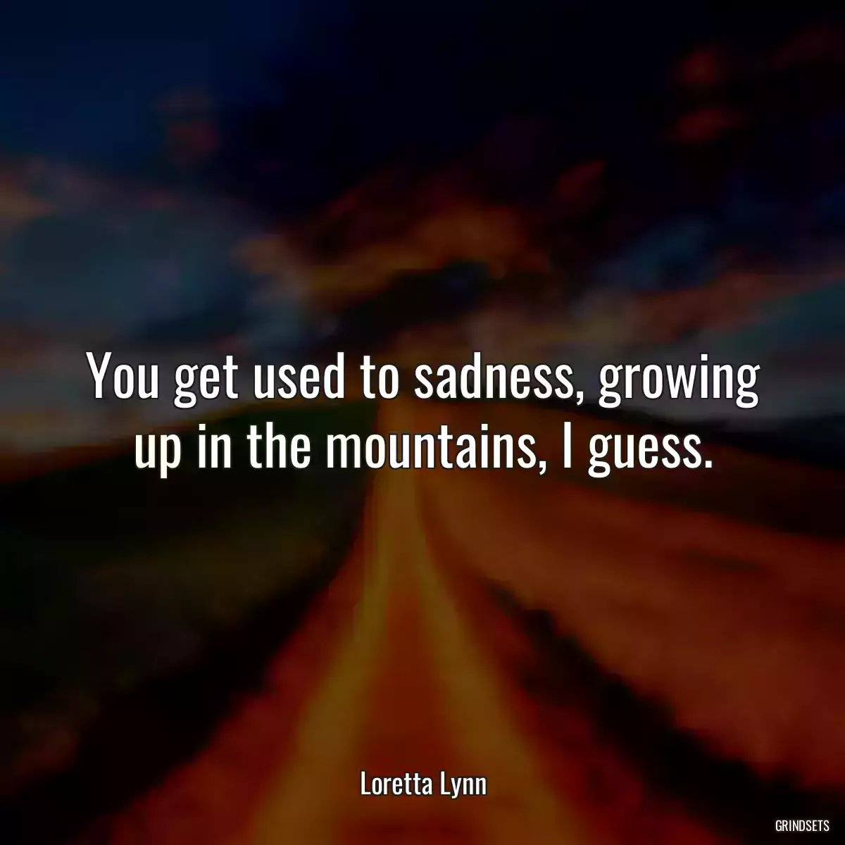 You get used to sadness, growing up in the mountains, I guess.