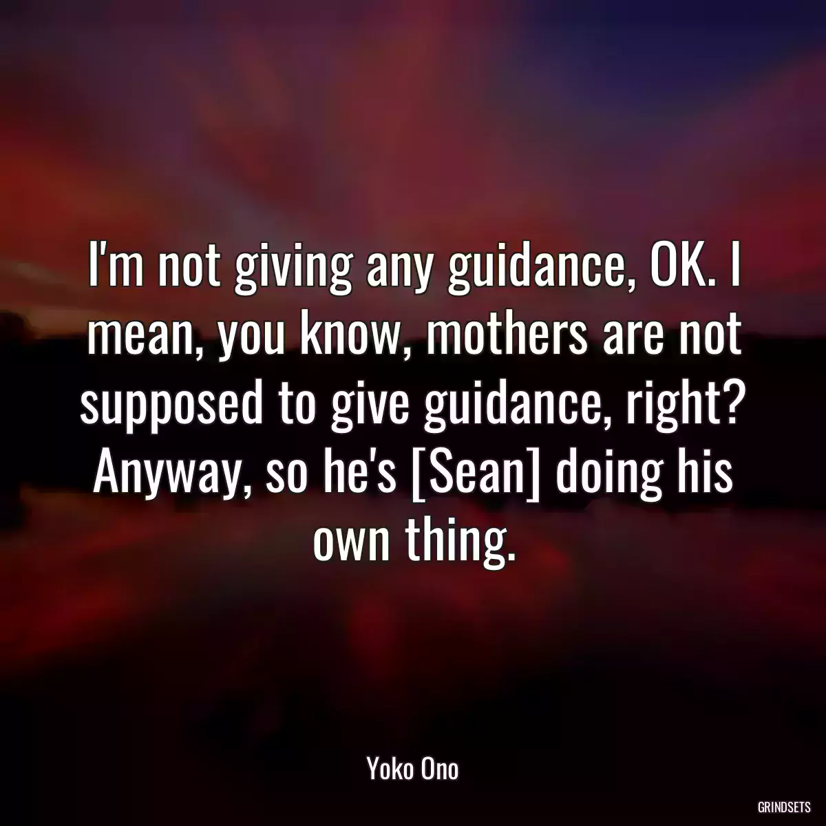 I\'m not giving any guidance, OK. I mean, you know, mothers are not supposed to give guidance, right? Anyway, so he\'s [Sean] doing his own thing.