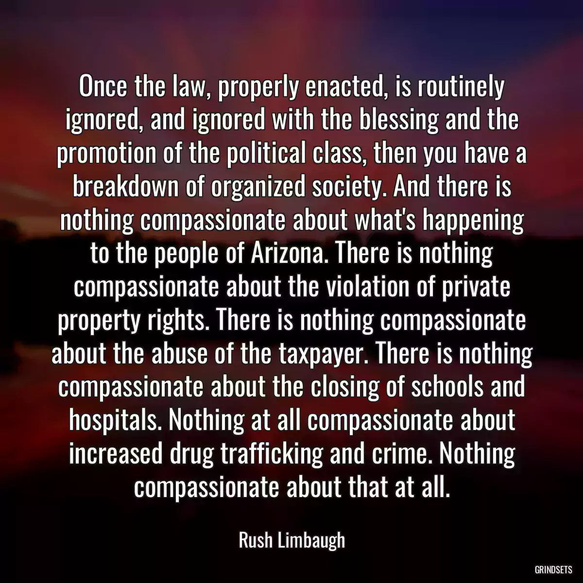 Once the law, properly enacted, is routinely ignored, and ignored with the blessing and the promotion of the political class, then you have a breakdown of organized society. And there is nothing compassionate about what\'s happening to the people of Arizona. There is nothing compassionate about the violation of private property rights. There is nothing compassionate about the abuse of the taxpayer. There is nothing compassionate about the closing of schools and hospitals. Nothing at all compassionate about increased drug trafficking and crime. Nothing compassionate about that at all.