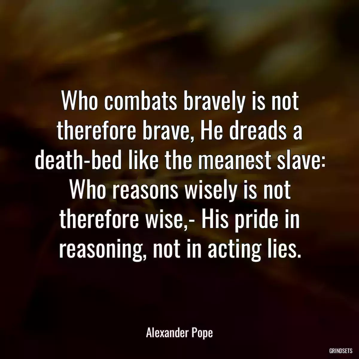 Who combats bravely is not therefore brave, He dreads a death-bed like the meanest slave: Who reasons wisely is not therefore wise,- His pride in reasoning, not in acting lies.