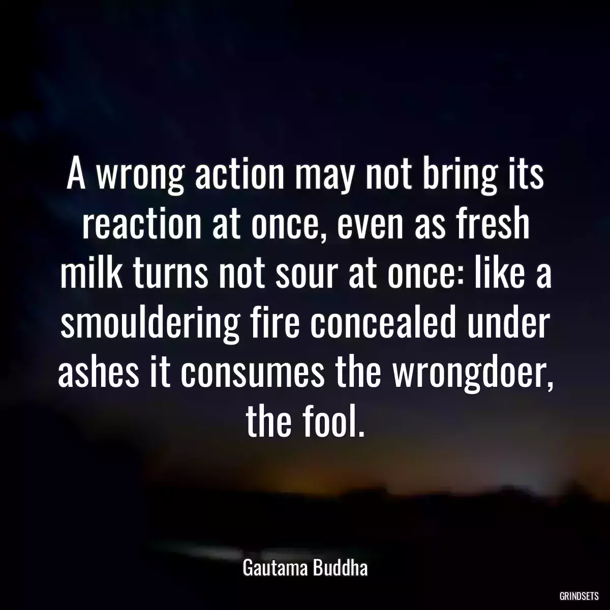 A wrong action may not bring its reaction at once, even as fresh milk turns not sour at once: like a smouldering fire concealed under ashes it consumes the wrongdoer, the fool.