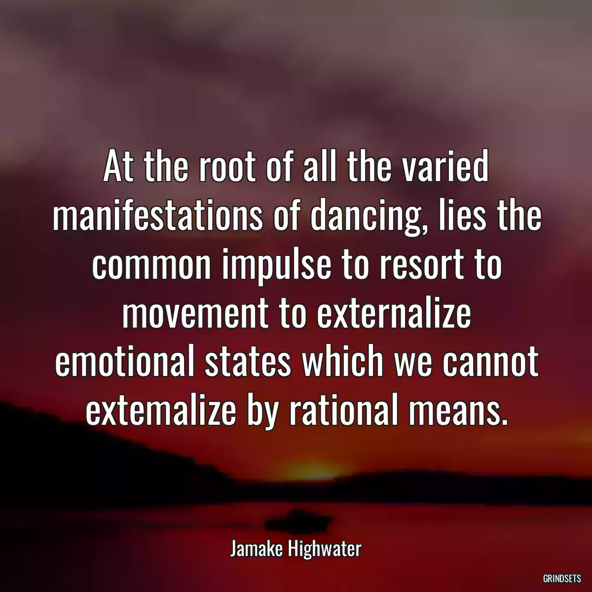 At the root of all the varied manifestations of dancing, lies the common impulse to resort to movement to externalize emotional states which we cannot extemalize by rational means.