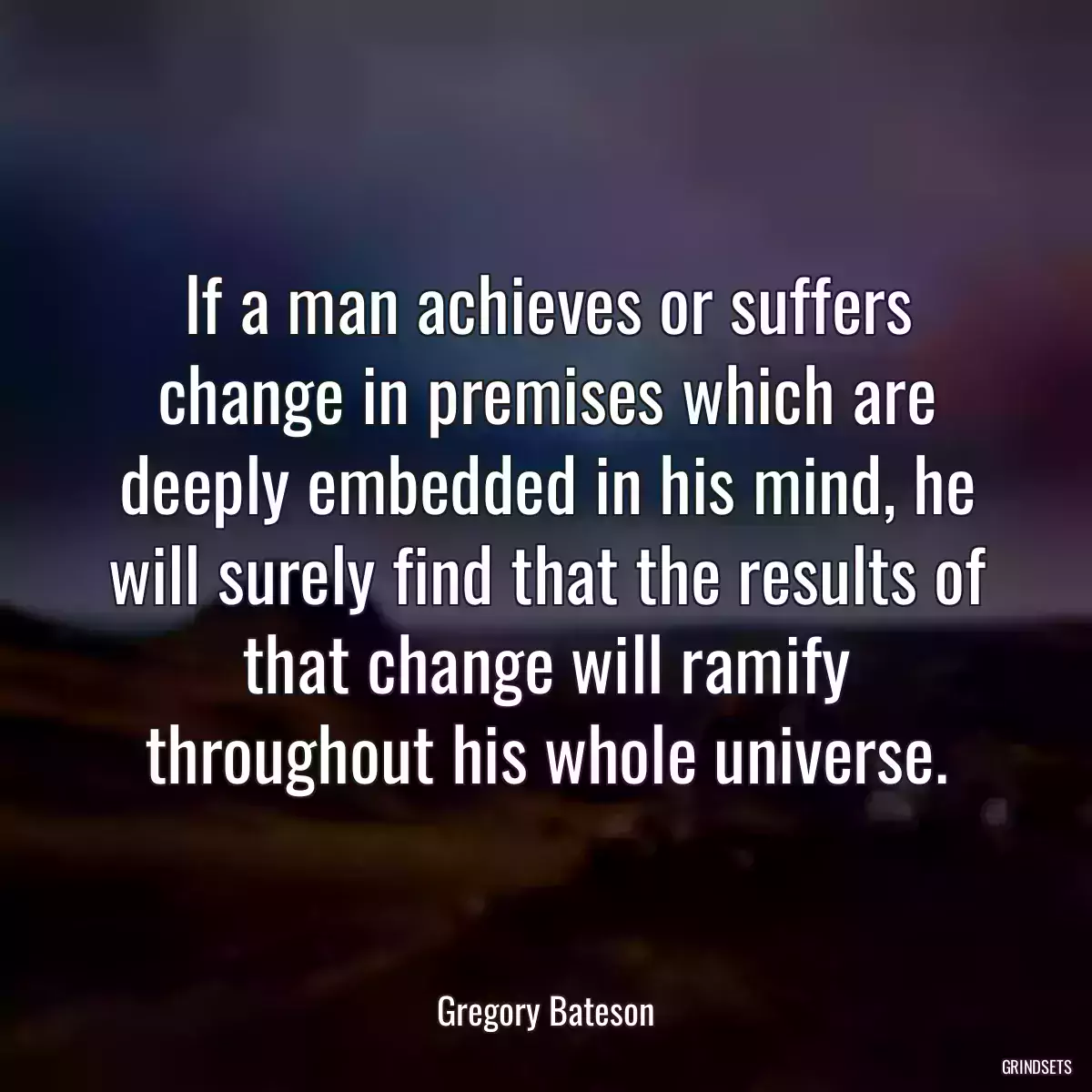 If a man achieves or suffers change in premises which are deeply embedded in his mind, he will surely find that the results of that change will ramify throughout his whole universe.