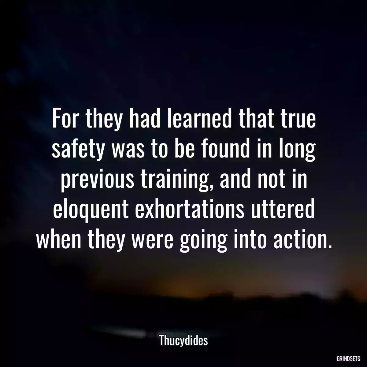 For they had learned that true safety was to be found in long previous training, and not in eloquent exhortations uttered when they were going into action.