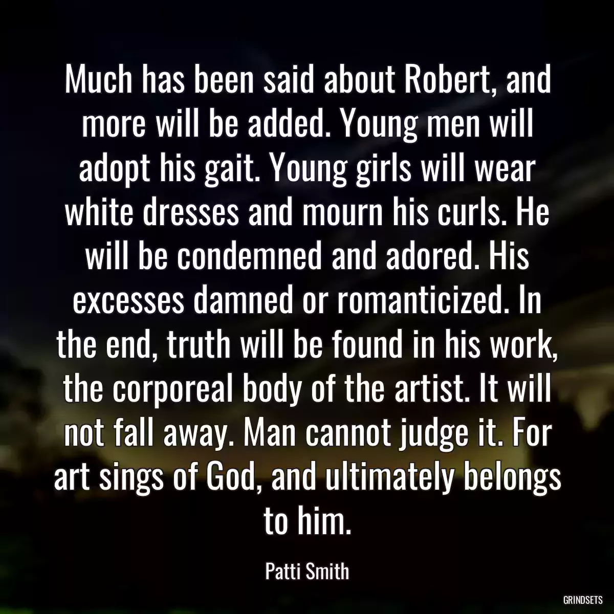 Much has been said about Robert, and more will be added. Young men will adopt his gait. Young girls will wear white dresses and mourn his curls. He will be condemned and adored. His excesses damned or romanticized. In the end, truth will be found in his work, the corporeal body of the artist. It will not fall away. Man cannot judge it. For art sings of God, and ultimately belongs to him.