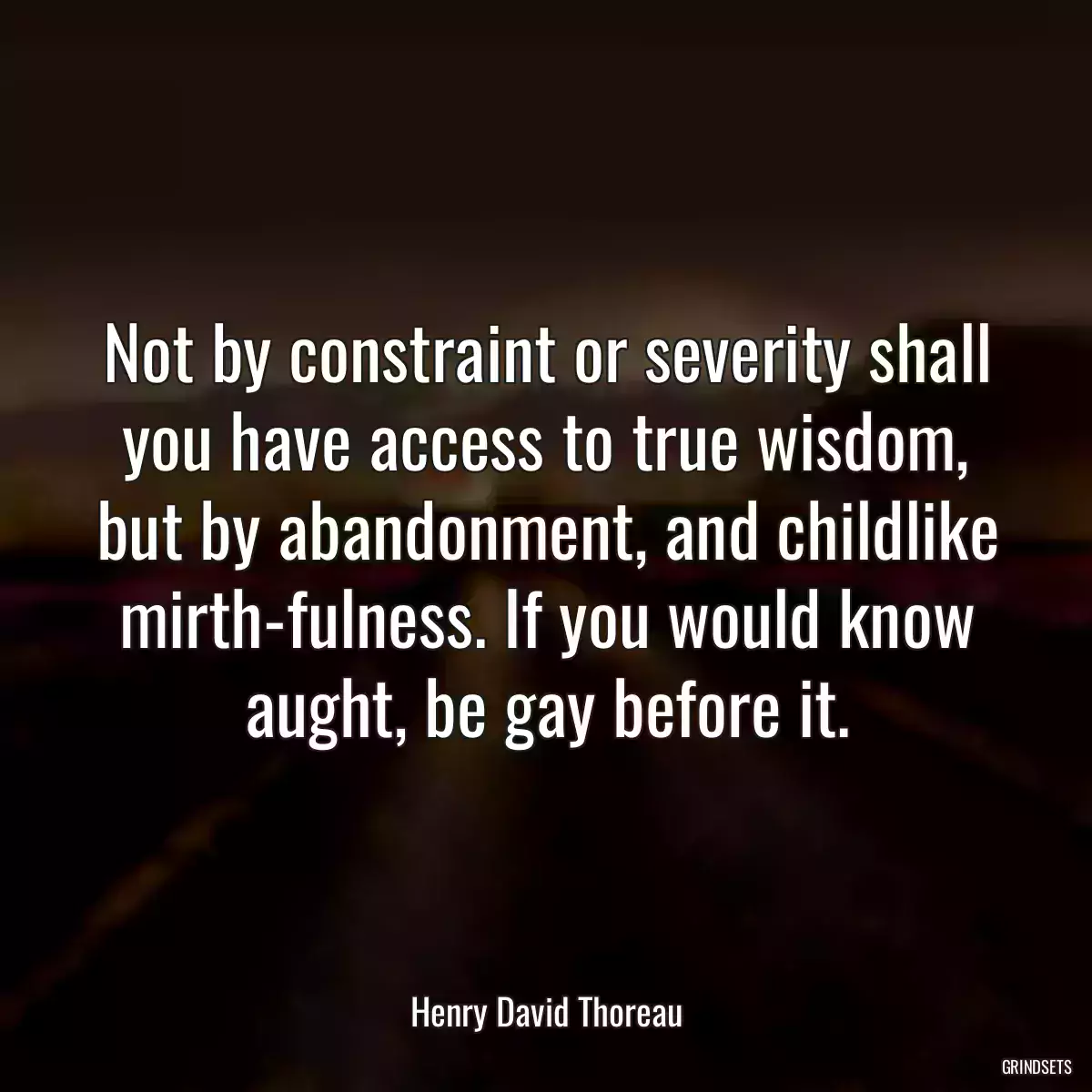 Not by constraint or severity shall you have access to true wisdom, but by abandonment, and childlike mirth-fulness. If you would know aught, be gay before it.