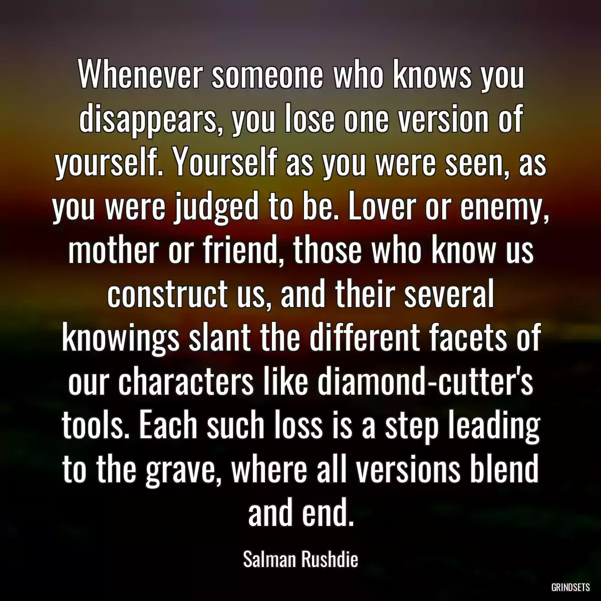 Whenever someone who knows you disappears, you lose one version of yourself. Yourself as you were seen, as you were judged to be. Lover or enemy, mother or friend, those who know us construct us, and their several knowings slant the different facets of our characters like diamond-cutter\'s tools. Each such loss is a step leading to the grave, where all versions blend and end.