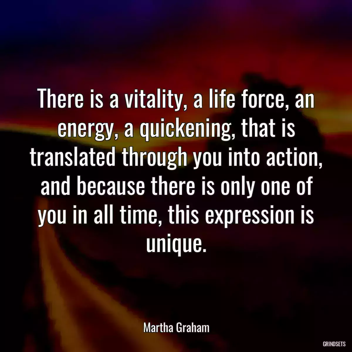 There is a vitality, a life force, an energy, a quickening, that is translated through you into action, and because there is only one of you in all time, this expression is unique.