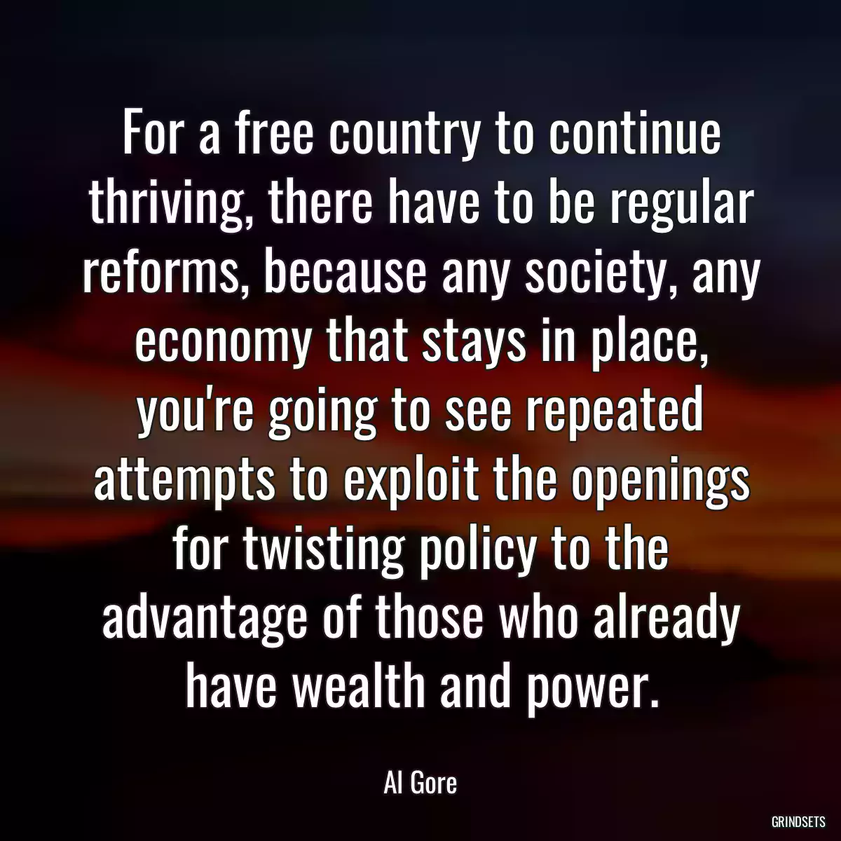 For a free country to continue thriving, there have to be regular reforms, because any society, any economy that stays in place, you\'re going to see repeated attempts to exploit the openings for twisting policy to the advantage of those who already have wealth and power.