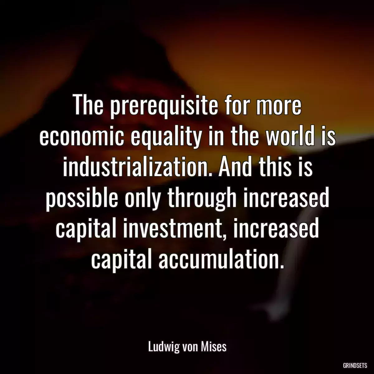 The prerequisite for more economic equality in the world is industrialization. And this is possible only through increased capital investment, increased capital accumulation.