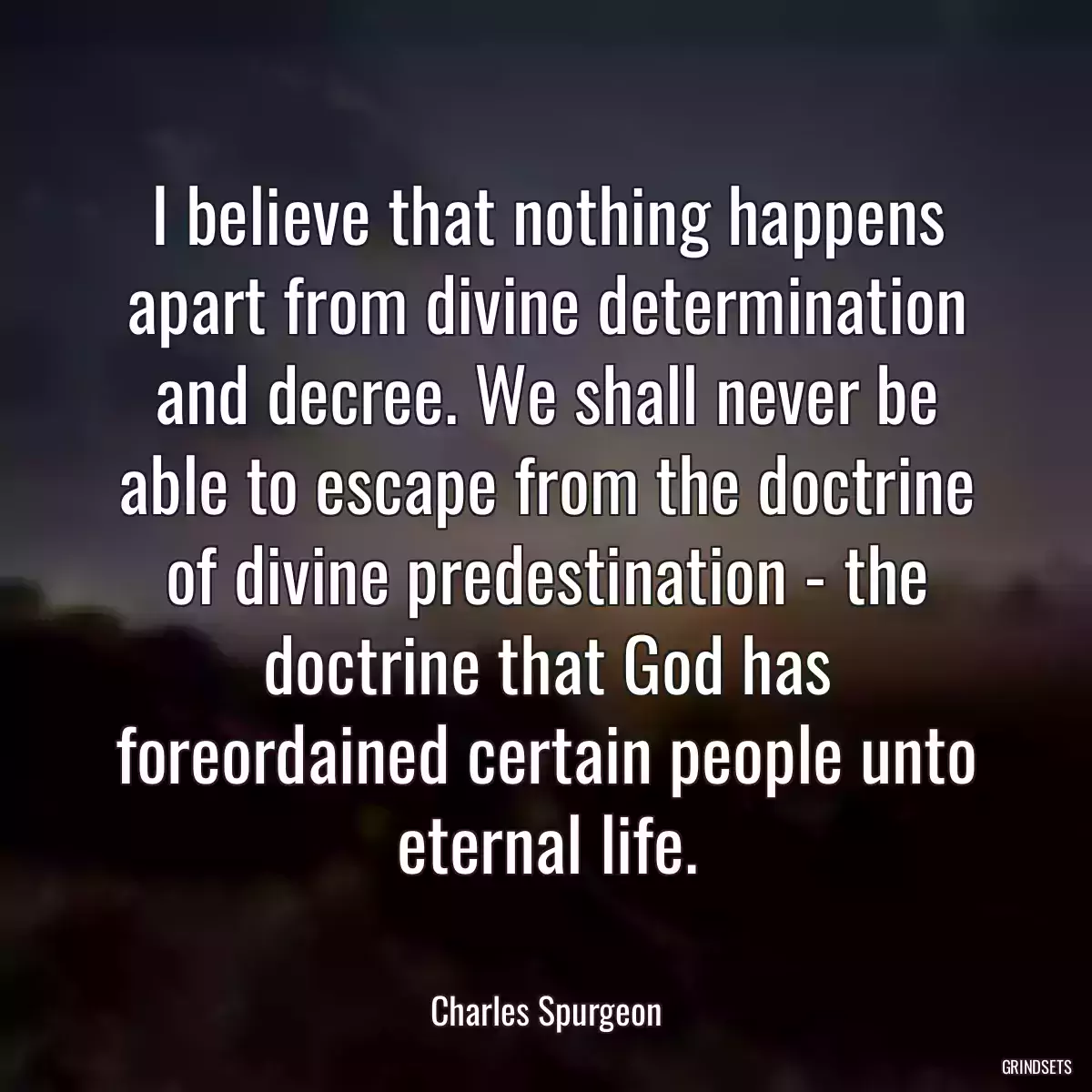 I believe that nothing happens apart from divine determination and decree. We shall never be able to escape from the doctrine of divine predestination - the doctrine that God has foreordained certain people unto eternal life.