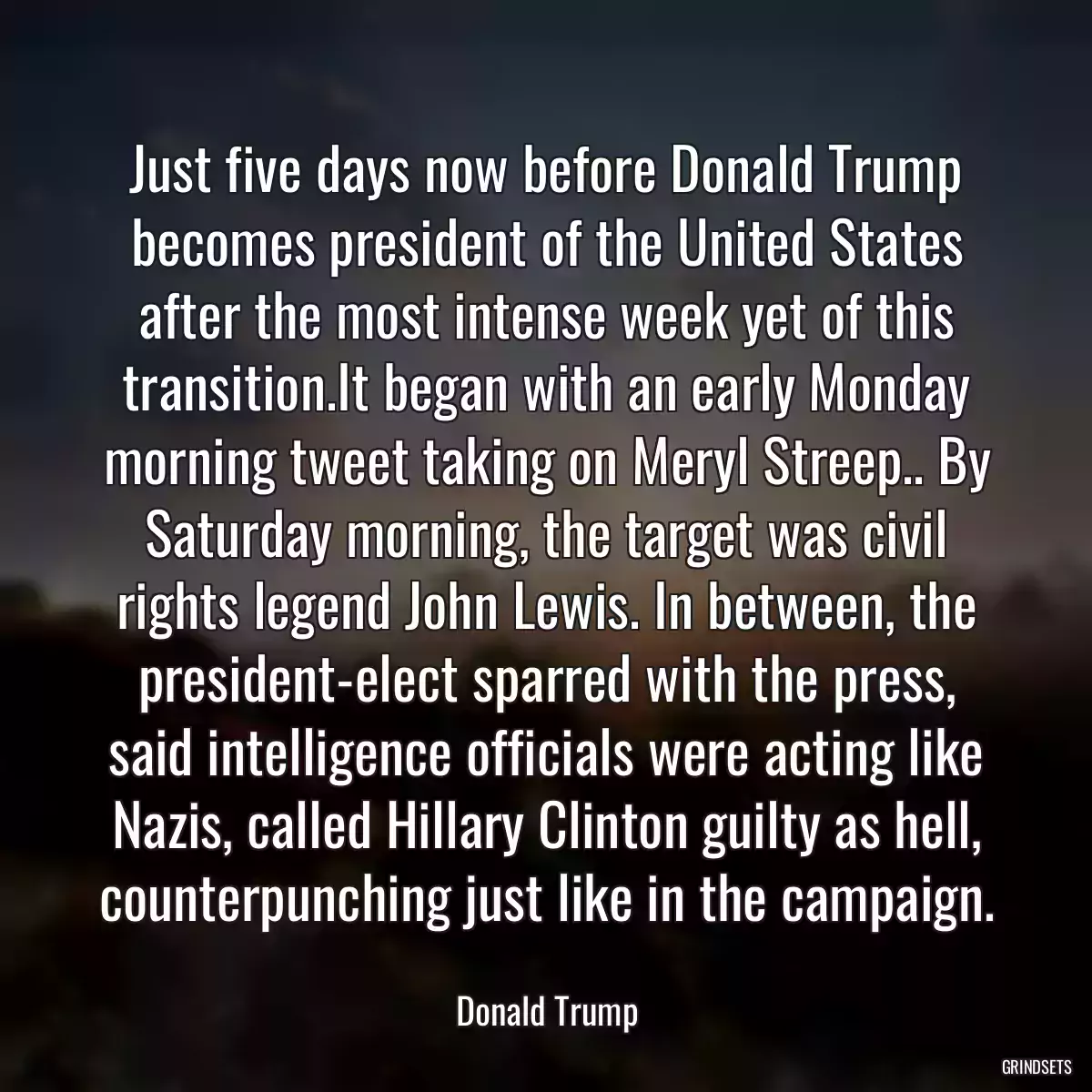 Just five days now before Donald Trump becomes president of the United States after the most intense week yet of this transition.It began with an early Monday morning tweet taking on Meryl Streep.. By Saturday morning, the target was civil rights legend John Lewis. In between, the president-elect sparred with the press, said intelligence officials were acting like Nazis, called Hillary Clinton guilty as hell, counterpunching just like in the campaign.