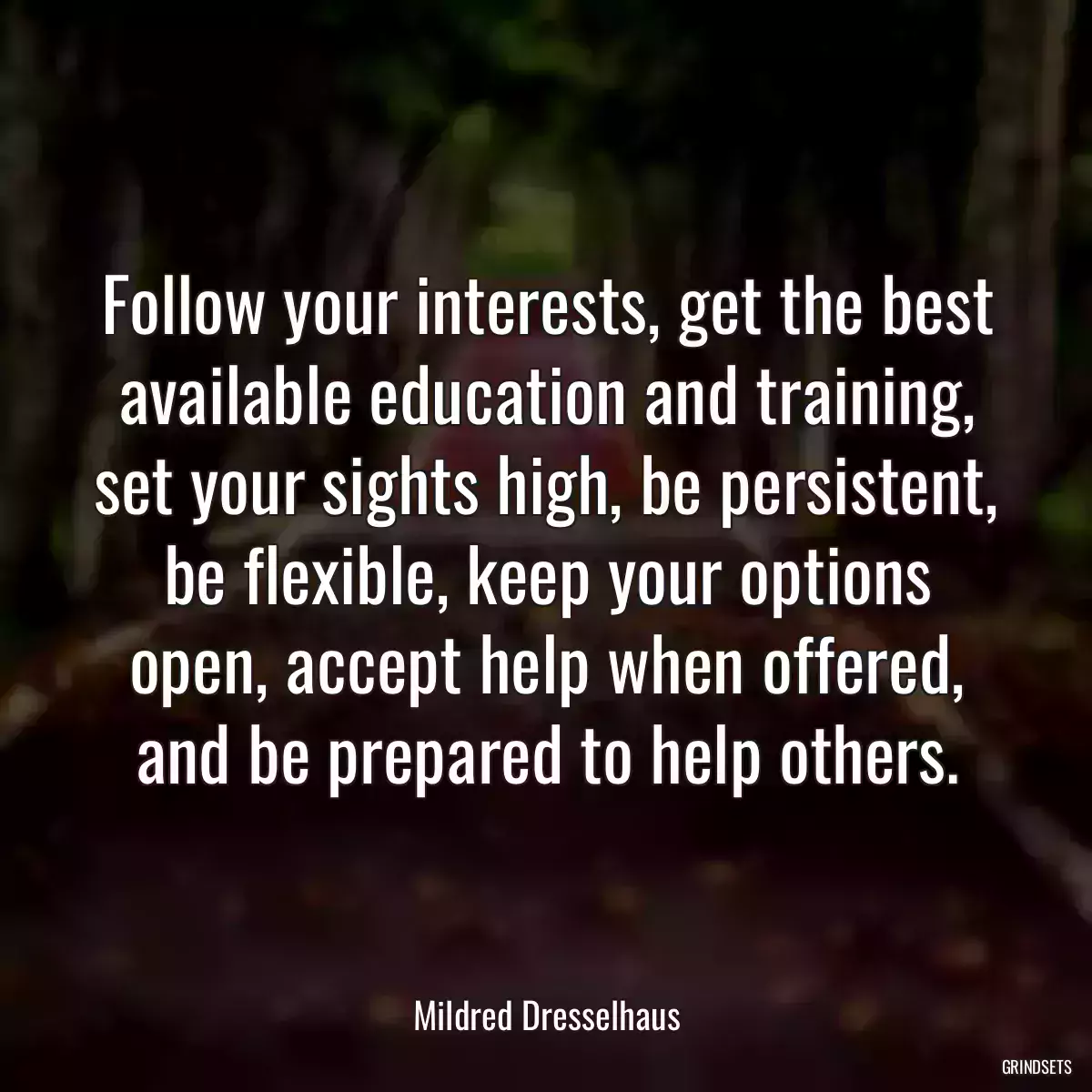 Follow your interests, get the best available education and training, set your sights high, be persistent, be flexible, keep your options open, accept help when offered, and be prepared to help others.