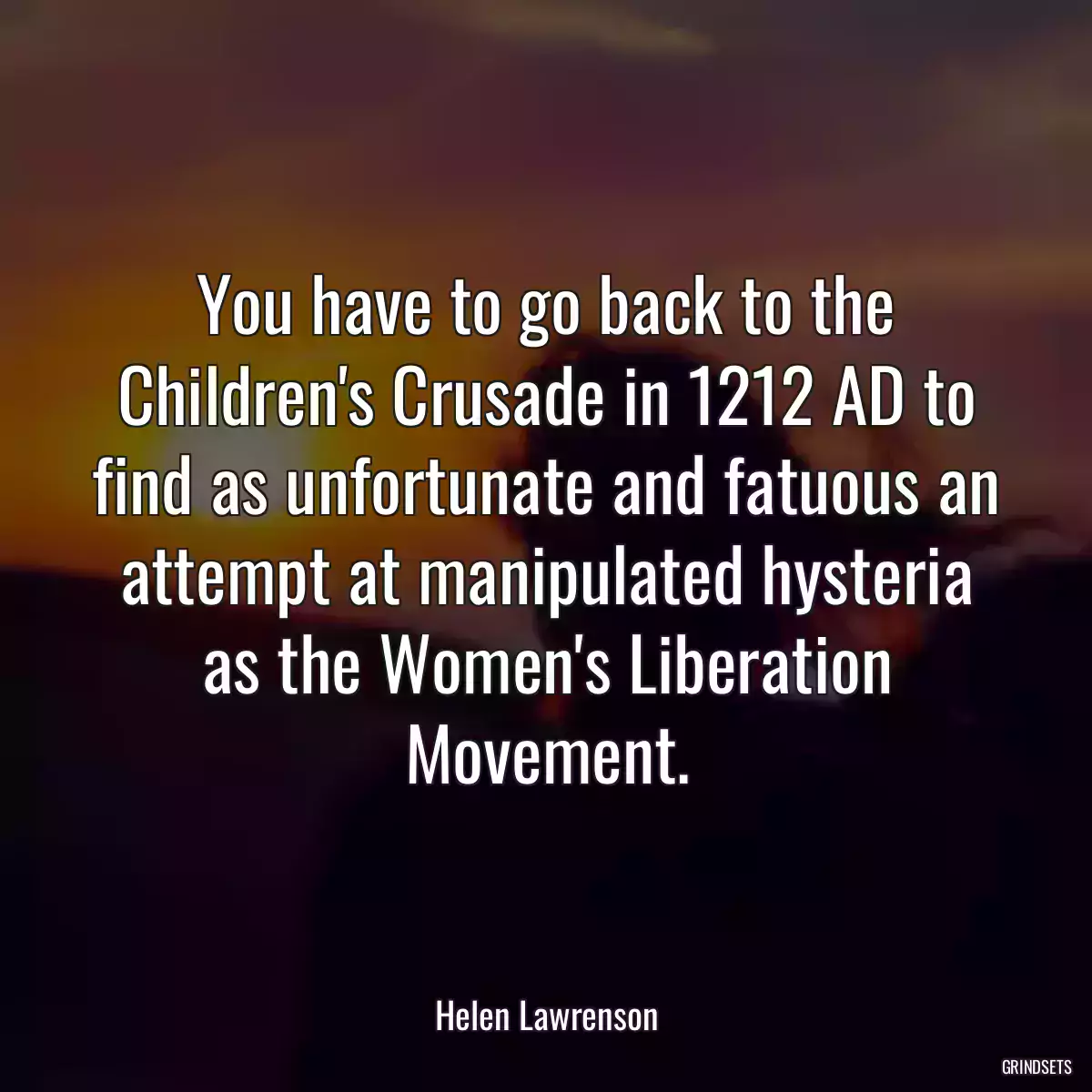 You have to go back to the Children\'s Crusade in 1212 AD to find as unfortunate and fatuous an attempt at manipulated hysteria as the Women\'s Liberation Movement.