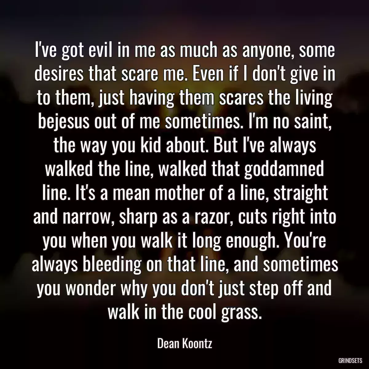 I\'ve got evil in me as much as anyone, some desires that scare me. Even if I don\'t give in to them, just having them scares the living bejesus out of me sometimes. I\'m no saint, the way you kid about. But I\'ve always walked the line, walked that goddamned line. It\'s a mean mother of a line, straight and narrow, sharp as a razor, cuts right into you when you walk it long enough. You\'re always bleeding on that line, and sometimes you wonder why you don\'t just step off and walk in the cool grass.