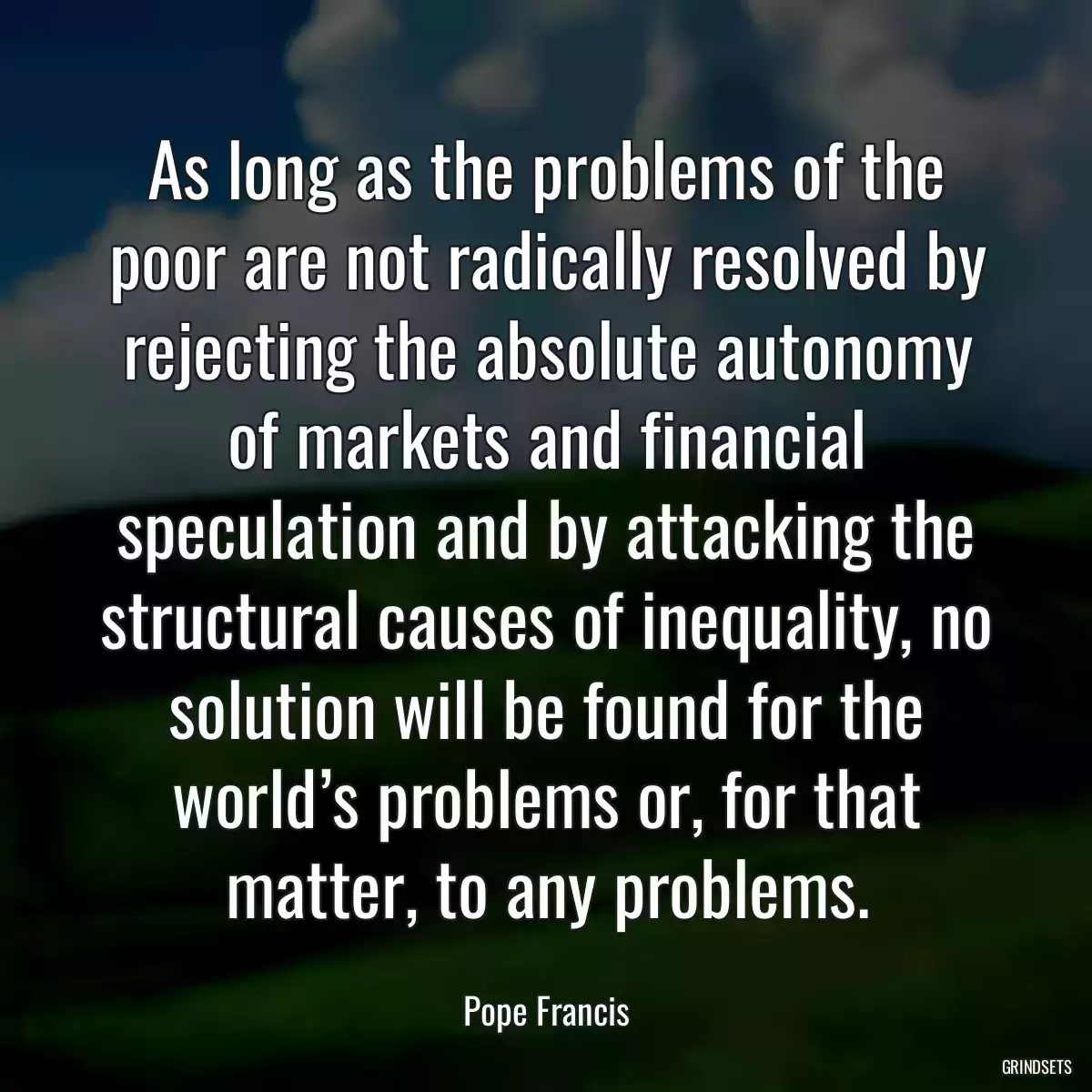 As long as the problems of the poor are not radically resolved by rejecting the absolute autonomy of markets and financial speculation and by attacking the structural causes of inequality, no solution will be found for the world’s problems or, for that matter, to any problems.