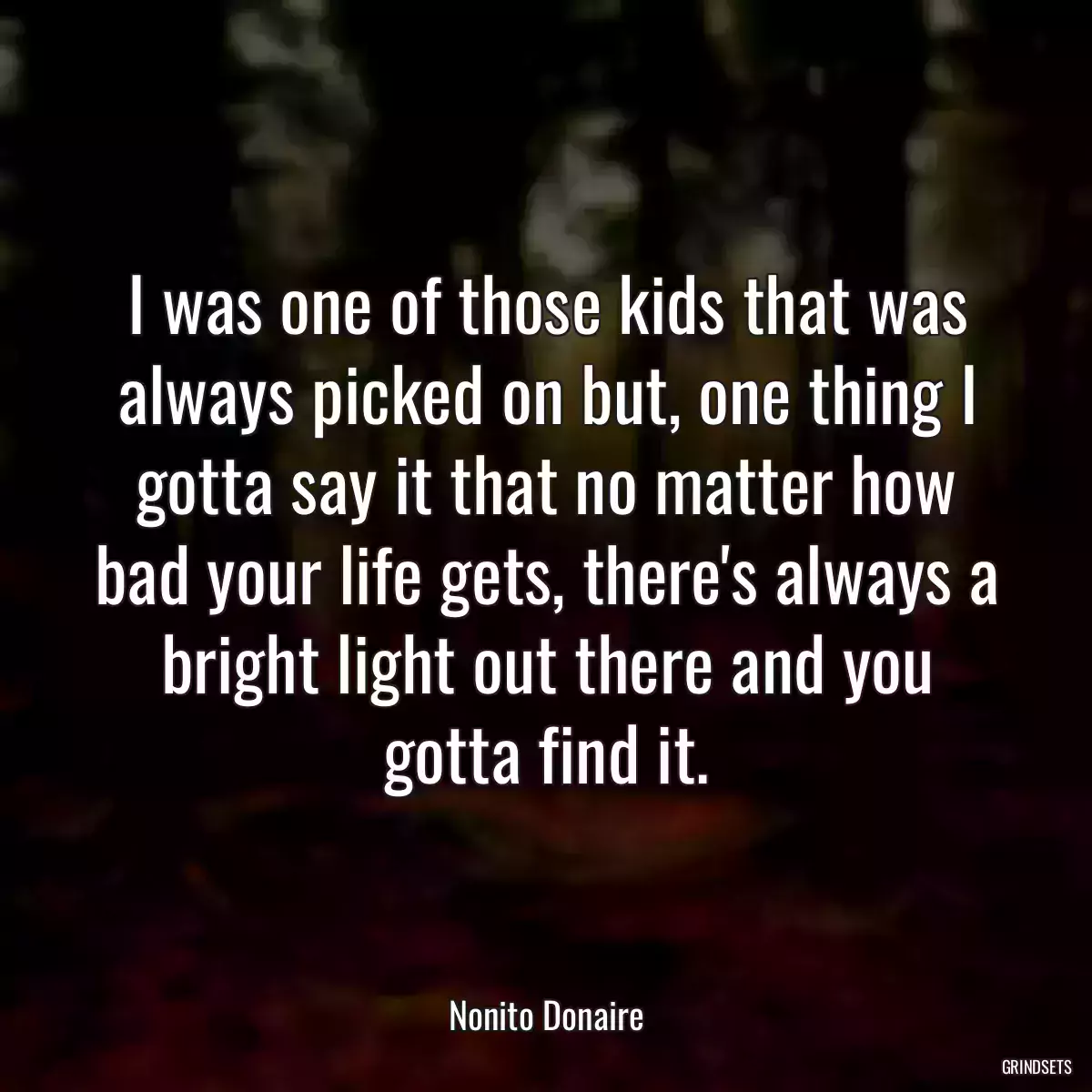 I was one of those kids that was always picked on but, one thing I gotta say it that no matter how bad your life gets, there\'s always a bright light out there and you gotta find it.