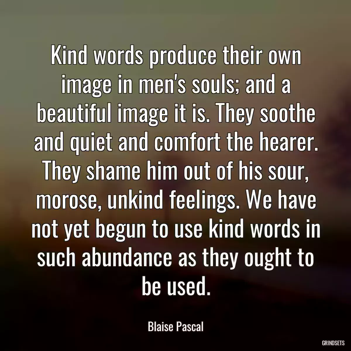 Kind words produce their own image in men\'s souls; and a beautiful image it is. They soothe and quiet and comfort the hearer. They shame him out of his sour, morose, unkind feelings. We have not yet begun to use kind words in such abundance as they ought to be used.