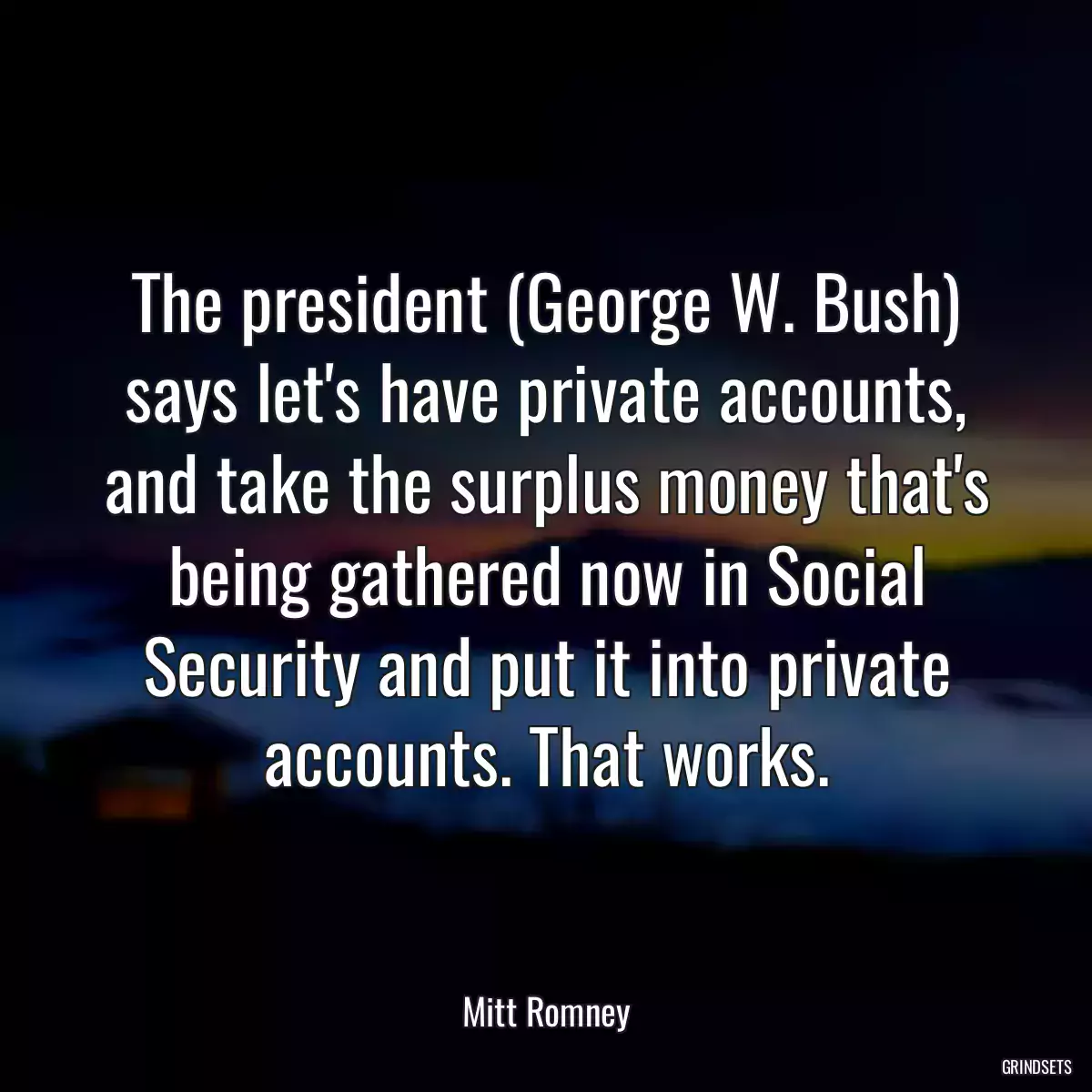 The president (George W. Bush) says let\'s have private accounts, and take the surplus money that\'s being gathered now in Social Security and put it into private accounts. That works.