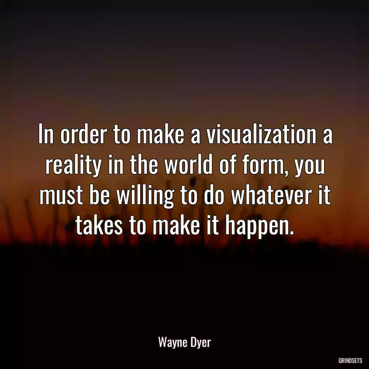 In order to make a visualization a reality in the world of form, you must be willing to do whatever it takes to make it happen.