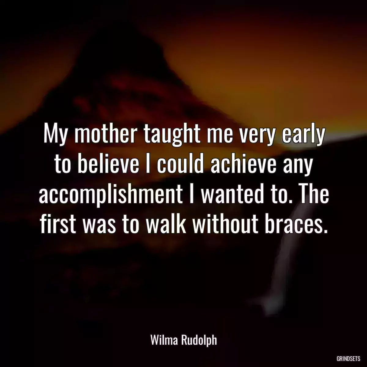 My mother taught me very early to believe I could achieve any accomplishment I wanted to. The first was to walk without braces.