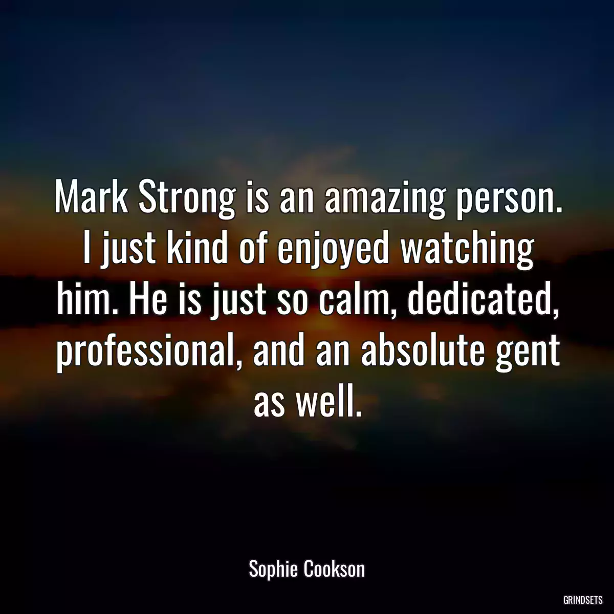 Mark Strong is an amazing person. I just kind of enjoyed watching him. He is just so calm, dedicated, professional, and an absolute gent as well.