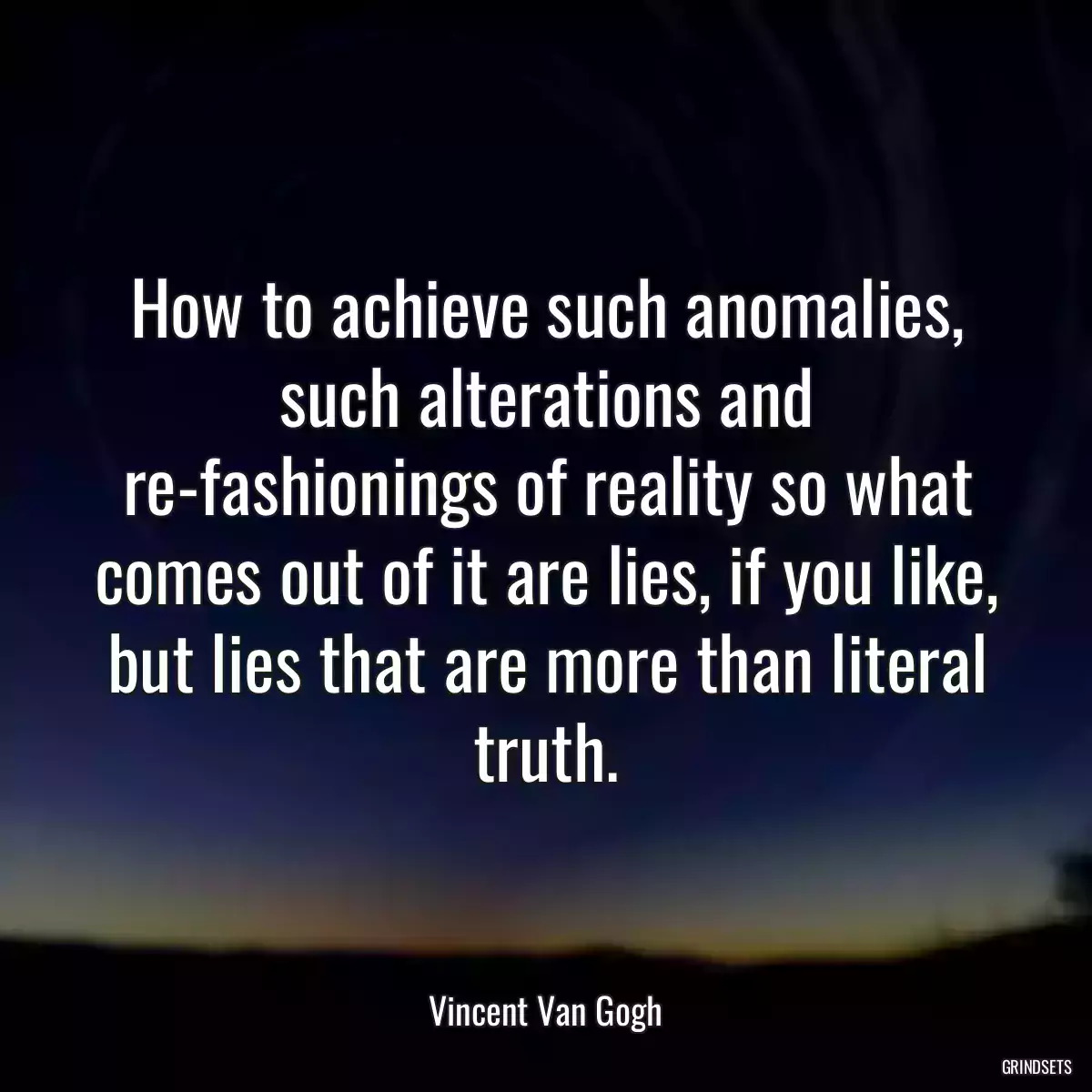 How to achieve such anomalies, such alterations and re-fashionings of reality so what comes out of it are lies, if you like, but lies that are more than literal truth.