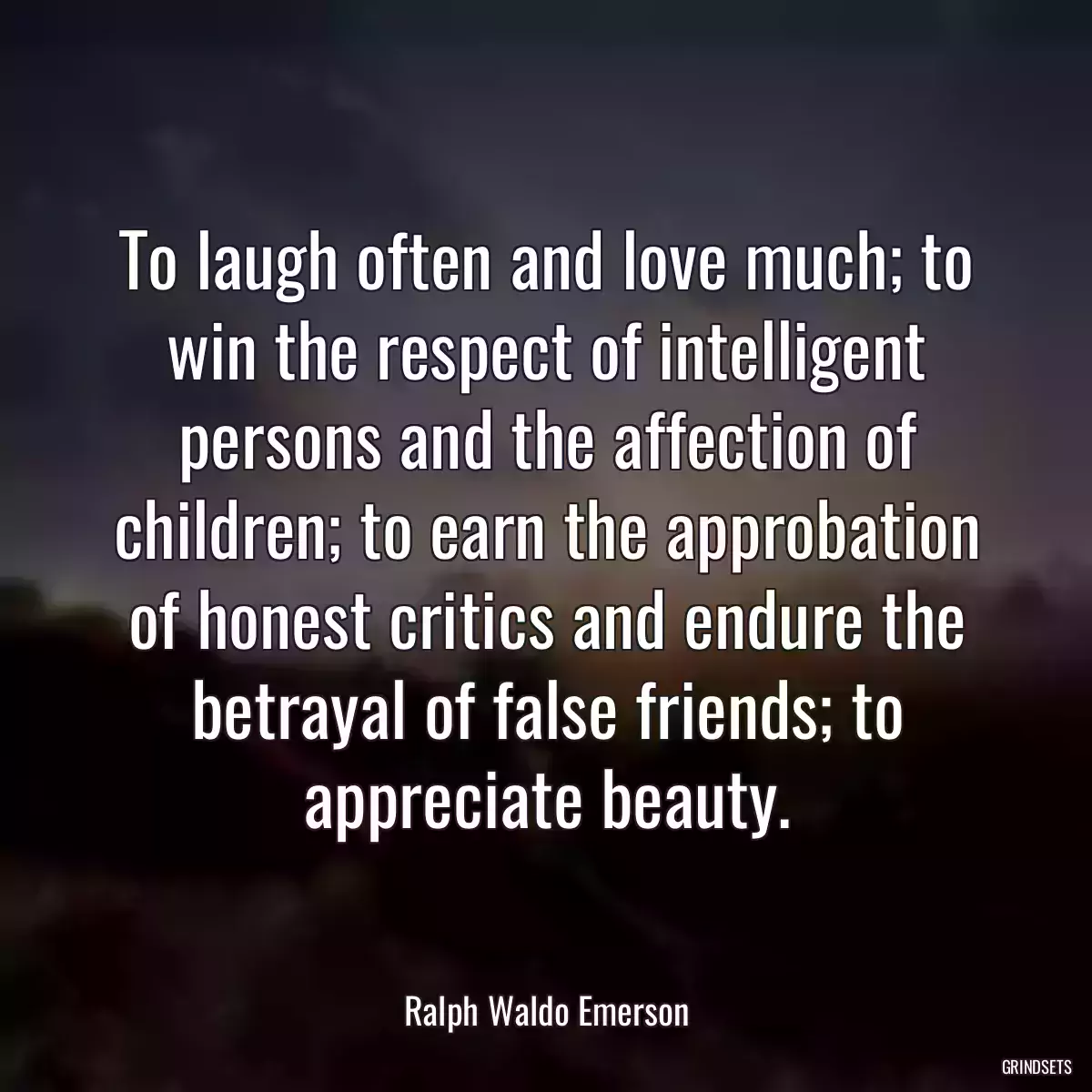 To laugh often and love much; to win the respect of intelligent persons and the affection of children; to earn the approbation of honest critics and endure the betrayal of false friends; to appreciate beauty.