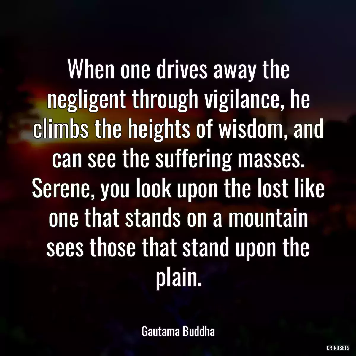 When one drives away the negligent through vigilance, he climbs the heights of wisdom, and can see the suffering masses. Serene, you look upon the lost like one that stands on a mountain sees those that stand upon the plain.