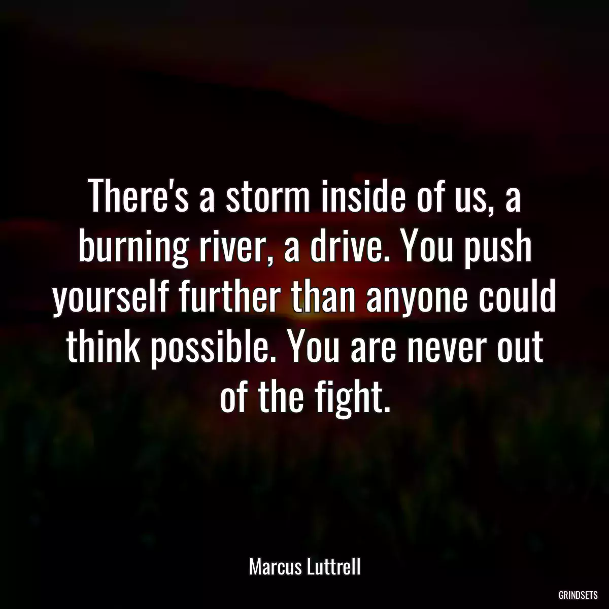 There\'s a storm inside of us, a burning river, a drive. You push yourself further than anyone could think possible. You are never out of the fight.