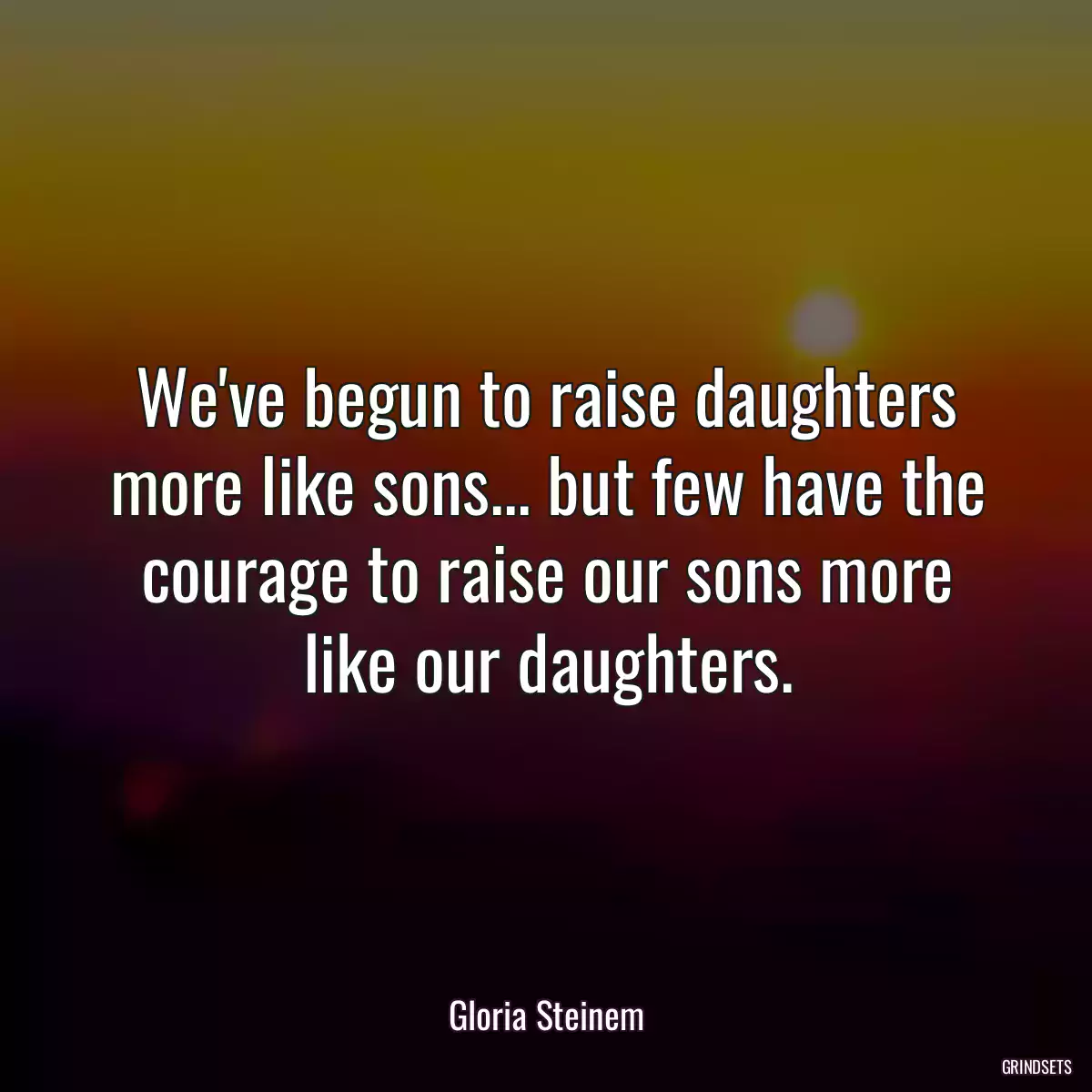 We\'ve begun to raise daughters more like sons... but few have the courage to raise our sons more like our daughters.