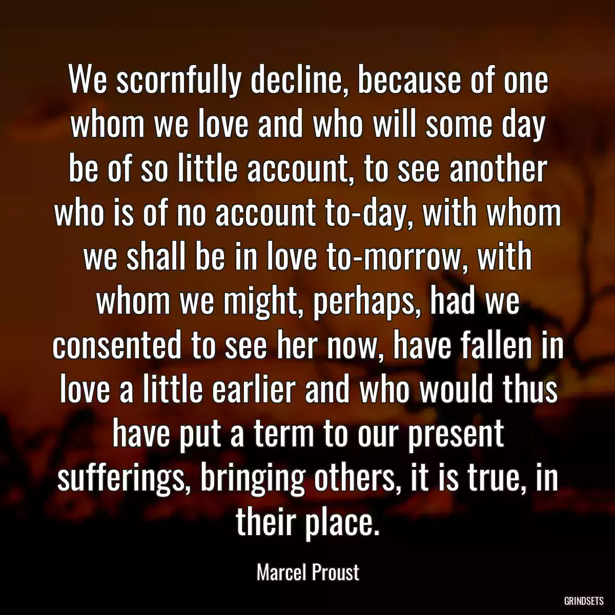 We scornfully decline, because of one whom we love and who will some day be of so little account, to see another who is of no account to-day, with whom we shall be in love to-morrow, with whom we might, perhaps, had we consented to see her now, have fallen in love a little earlier and who would thus have put a term to our present sufferings, bringing others, it is true, in their place.