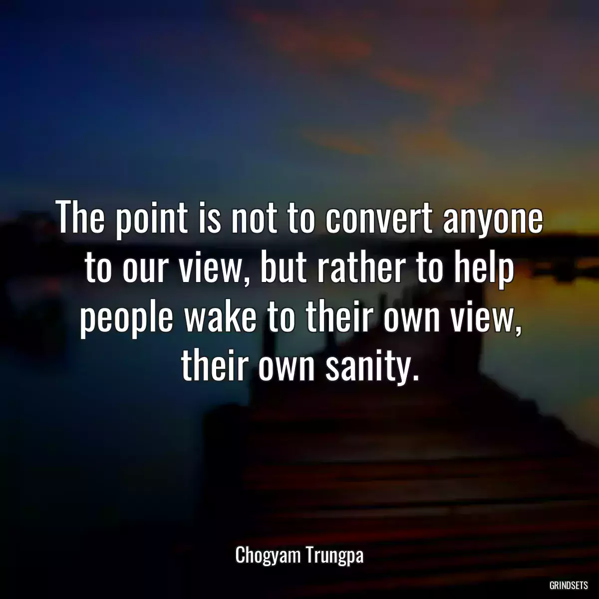 The point is not to convert anyone to our view, but rather to help people wake to their own view, their own sanity.