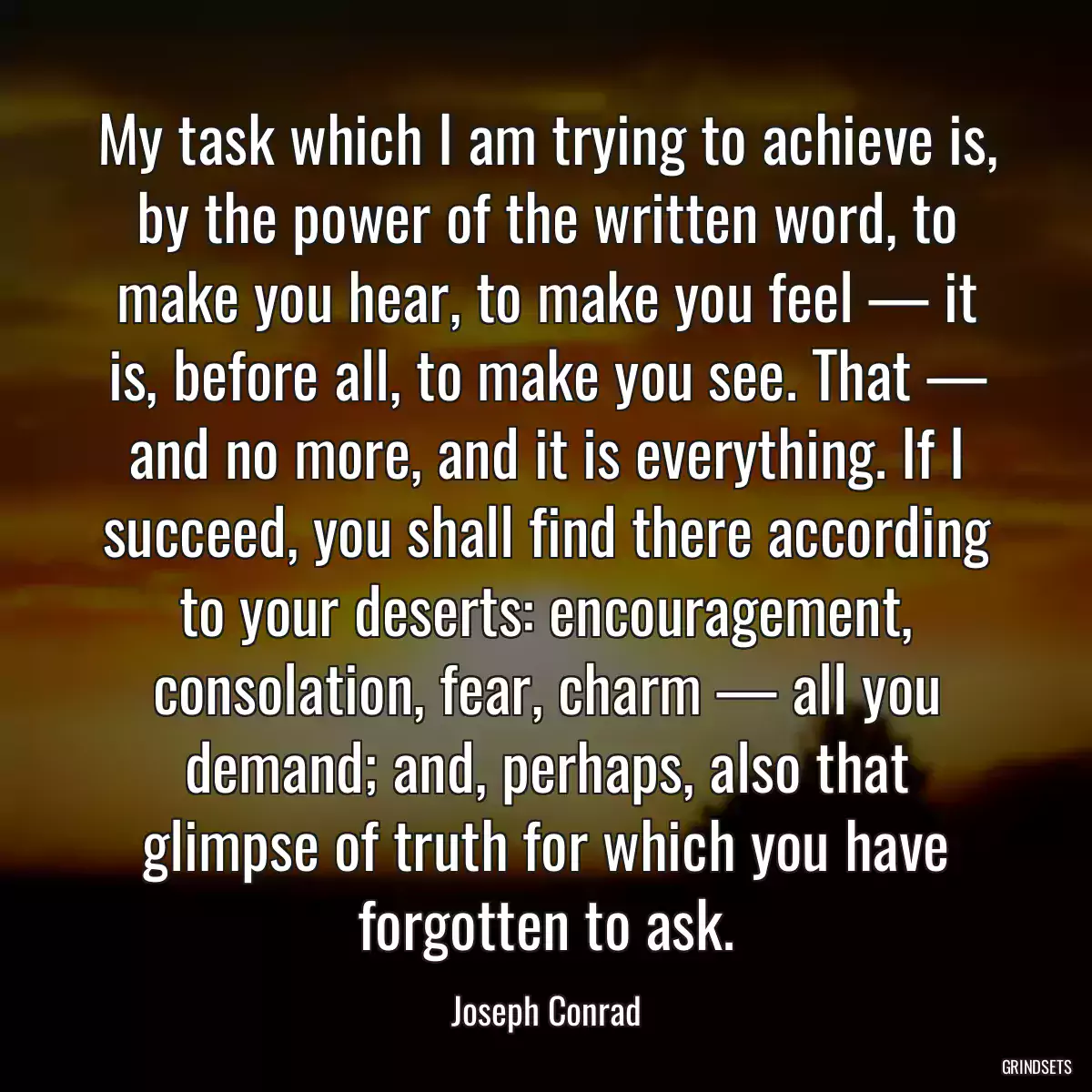 My task which I am trying to achieve is, by the power of the written word, to make you hear, to make you feel — it is, before all, to make you see. That — and no more, and it is everything. If I succeed, you shall find there according to your deserts: encouragement, consolation, fear, charm — all you demand; and, perhaps, also that glimpse of truth for which you have forgotten to ask.