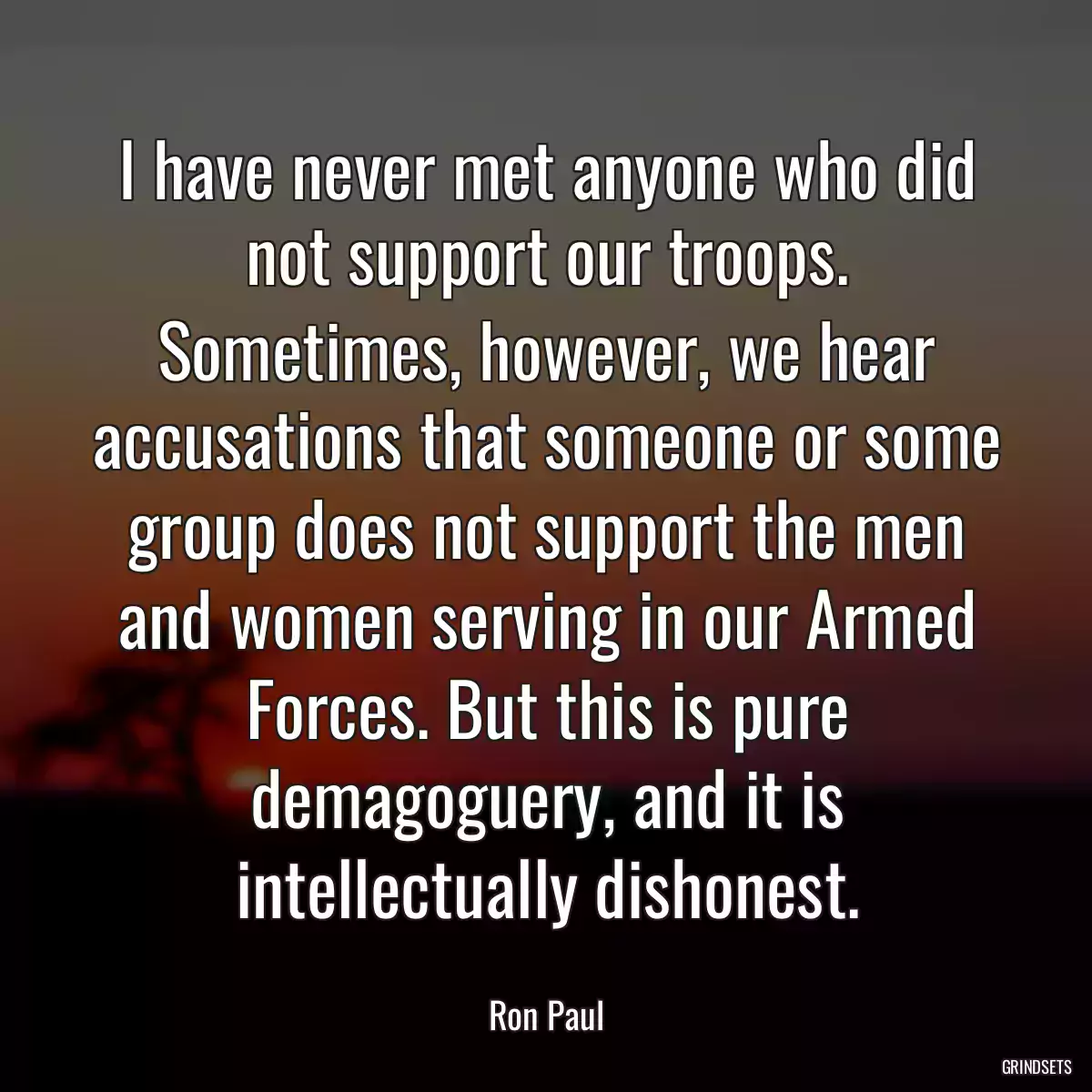 I have never met anyone who did not support our troops. Sometimes, however, we hear accusations that someone or some group does not support the men and women serving in our Armed Forces. But this is pure demagoguery, and it is intellectually dishonest.