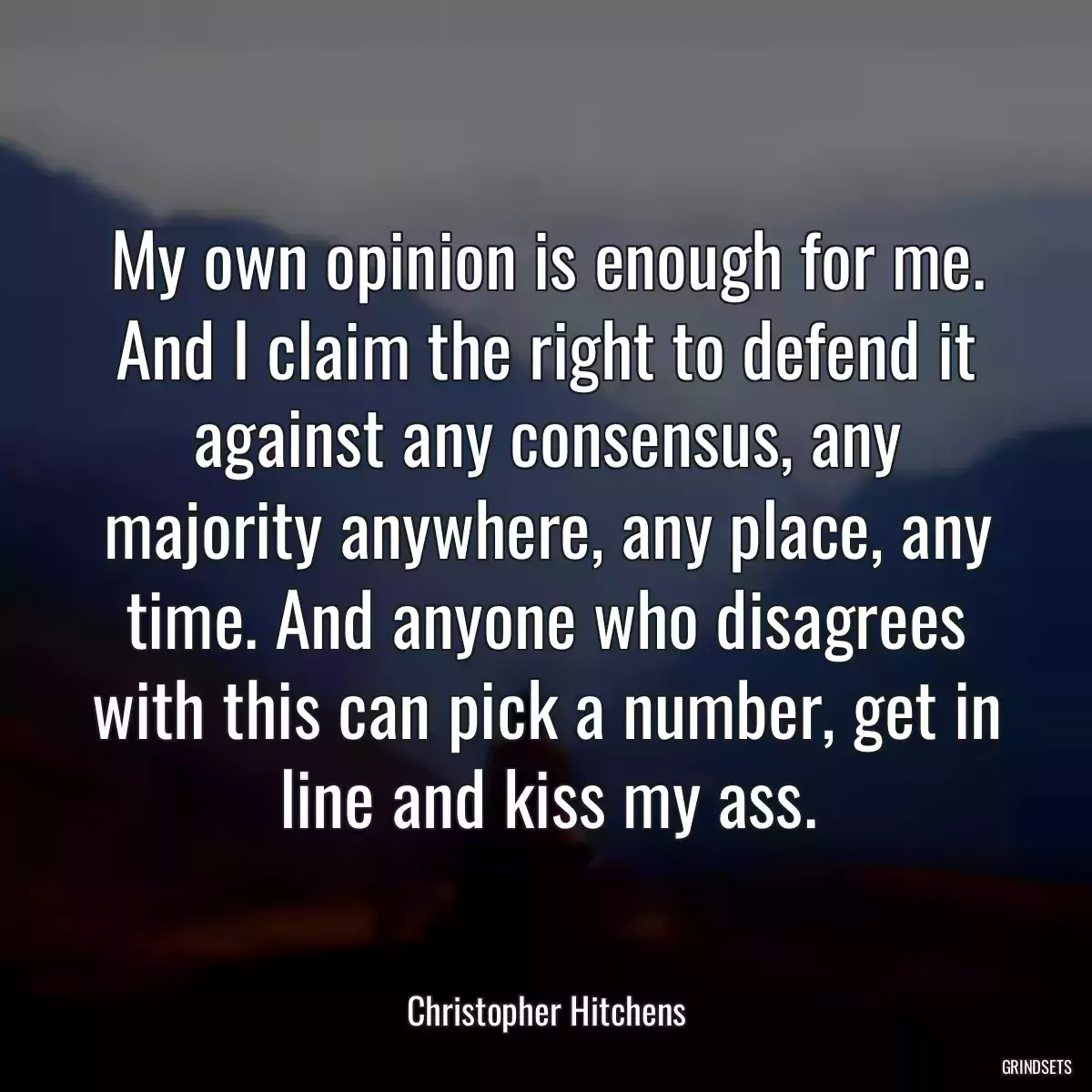 My own opinion is enough for me. And I claim the right to defend it against any consensus, any majority anywhere, any place, any time. And anyone who disagrees with this can pick a number, get in line and kiss my ass.