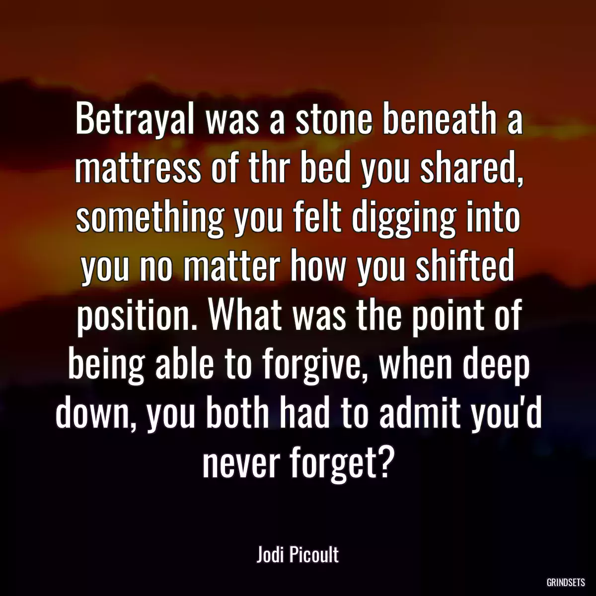 Betrayal was a stone beneath a mattress of thr bed you shared, something you felt digging into you no matter how you shifted position. What was the point of being able to forgive, when deep down, you both had to admit you\'d never forget?