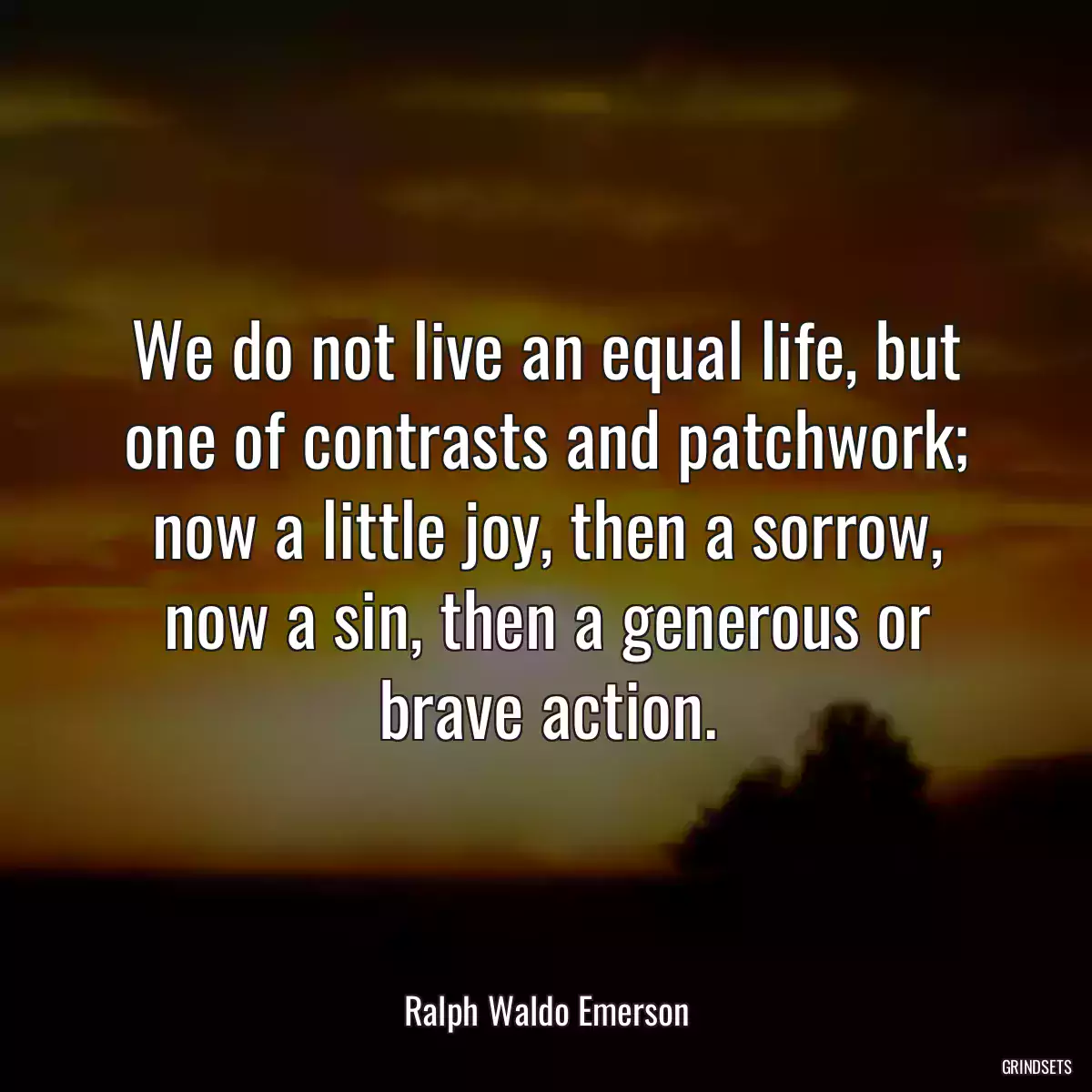 We do not live an equal life, but one of contrasts and patchwork; now a little joy, then a sorrow, now a sin, then a generous or brave action.