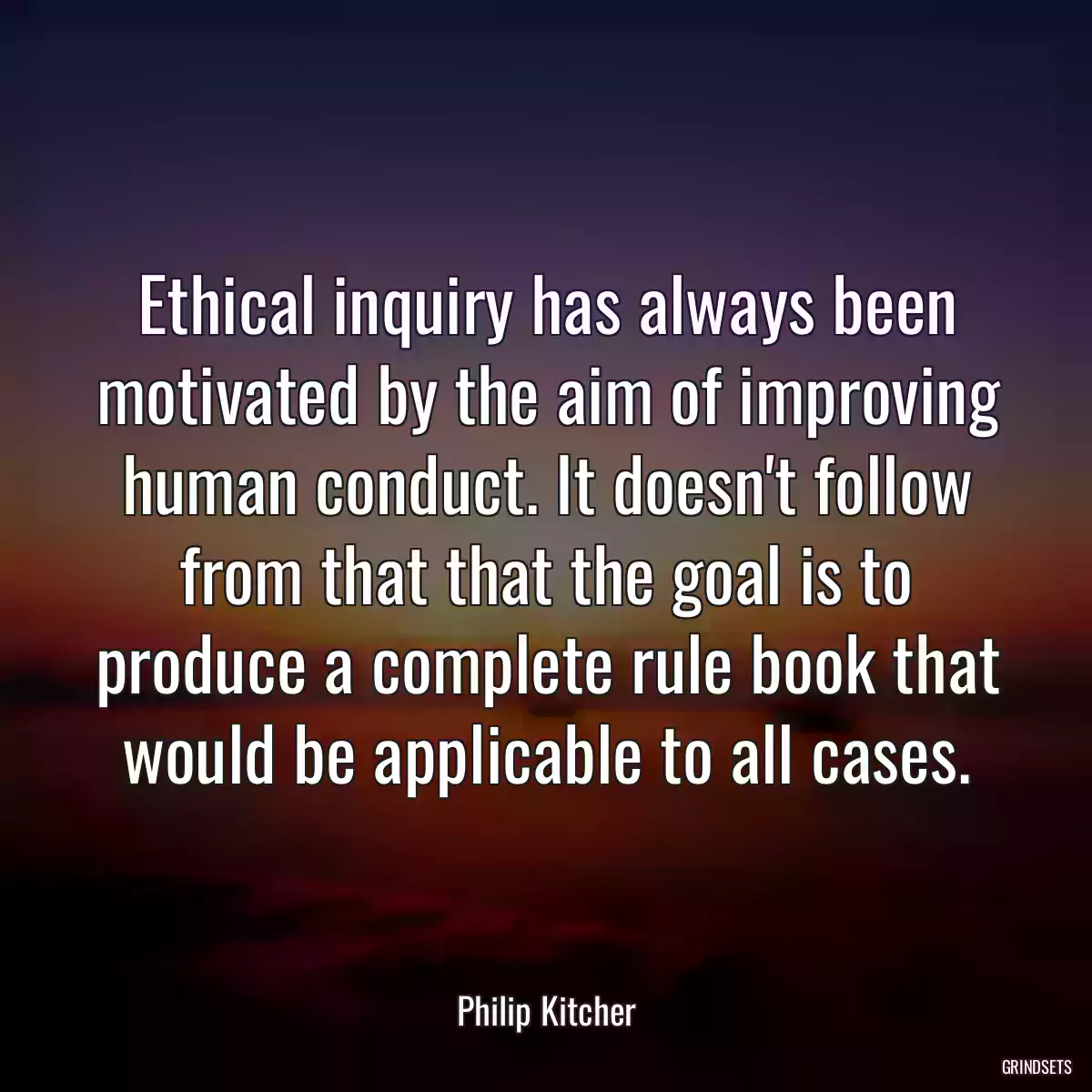 Ethical inquiry has always been motivated by the aim of improving human conduct. It doesn\'t follow from that that the goal is to produce a complete rule book that would be applicable to all cases.