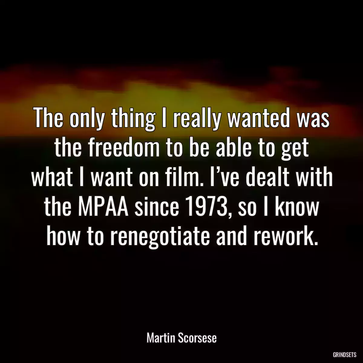 The only thing I really wanted was the freedom to be able to get what I want on film. I’ve dealt with the MPAA since 1973, so I know how to renegotiate and rework.