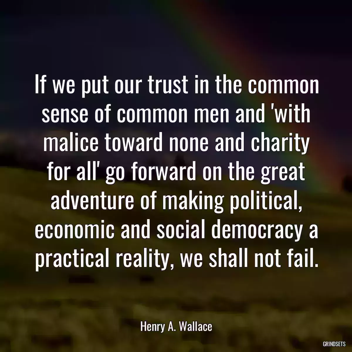 If we put our trust in the common sense of common men and \'with malice toward none and charity for all\' go forward on the great adventure of making political, economic and social democracy a practical reality, we shall not fail.