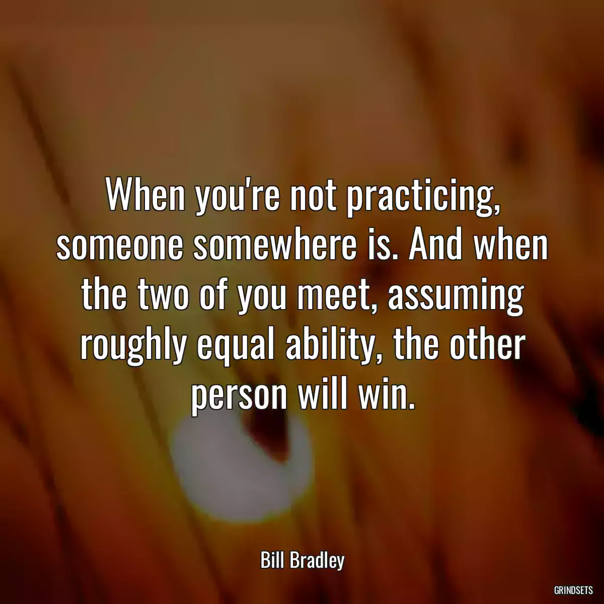 When you\'re not practicing, someone somewhere is. And when the two of you meet, assuming roughly equal ability, the other person will win.