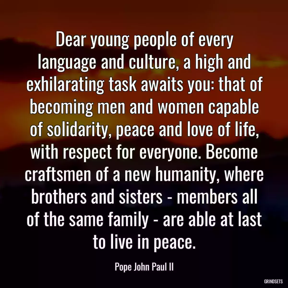 Dear young people of every language and culture, a high and exhilarating task awaits you: that of becoming men and women capable of solidarity, peace and love of life, with respect for everyone. Become craftsmen of a new humanity, where brothers and sisters - members all of the same family - are able at last to live in peace.