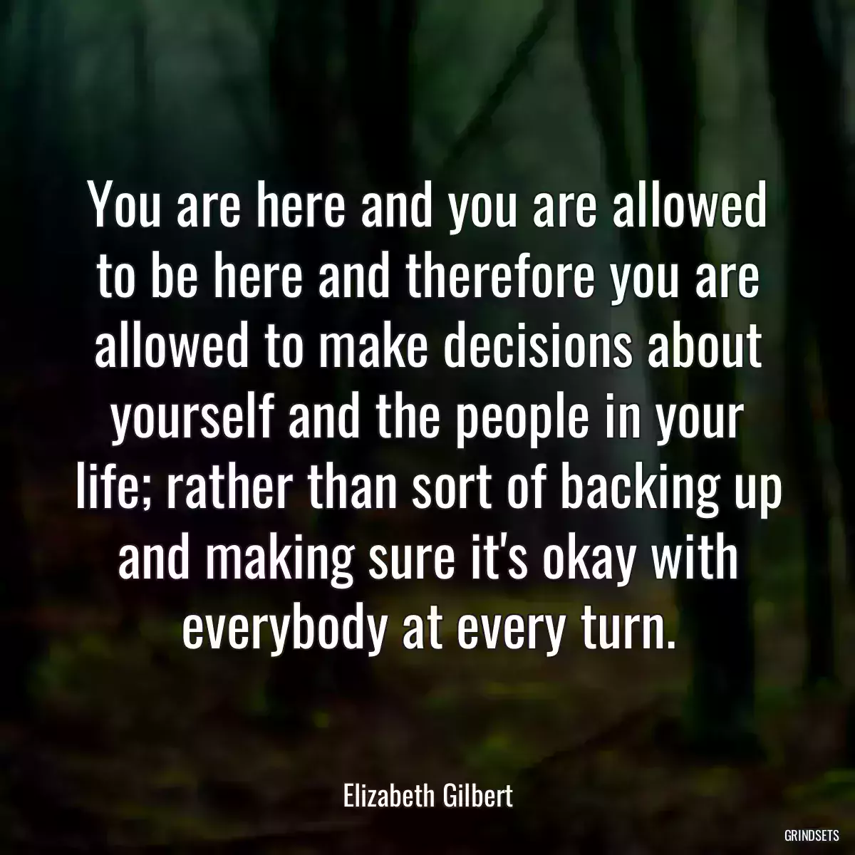 You are here and you are allowed to be here and therefore you are allowed to make decisions about yourself and the people in your life; rather than sort of backing up and making sure it\'s okay with everybody at every turn.