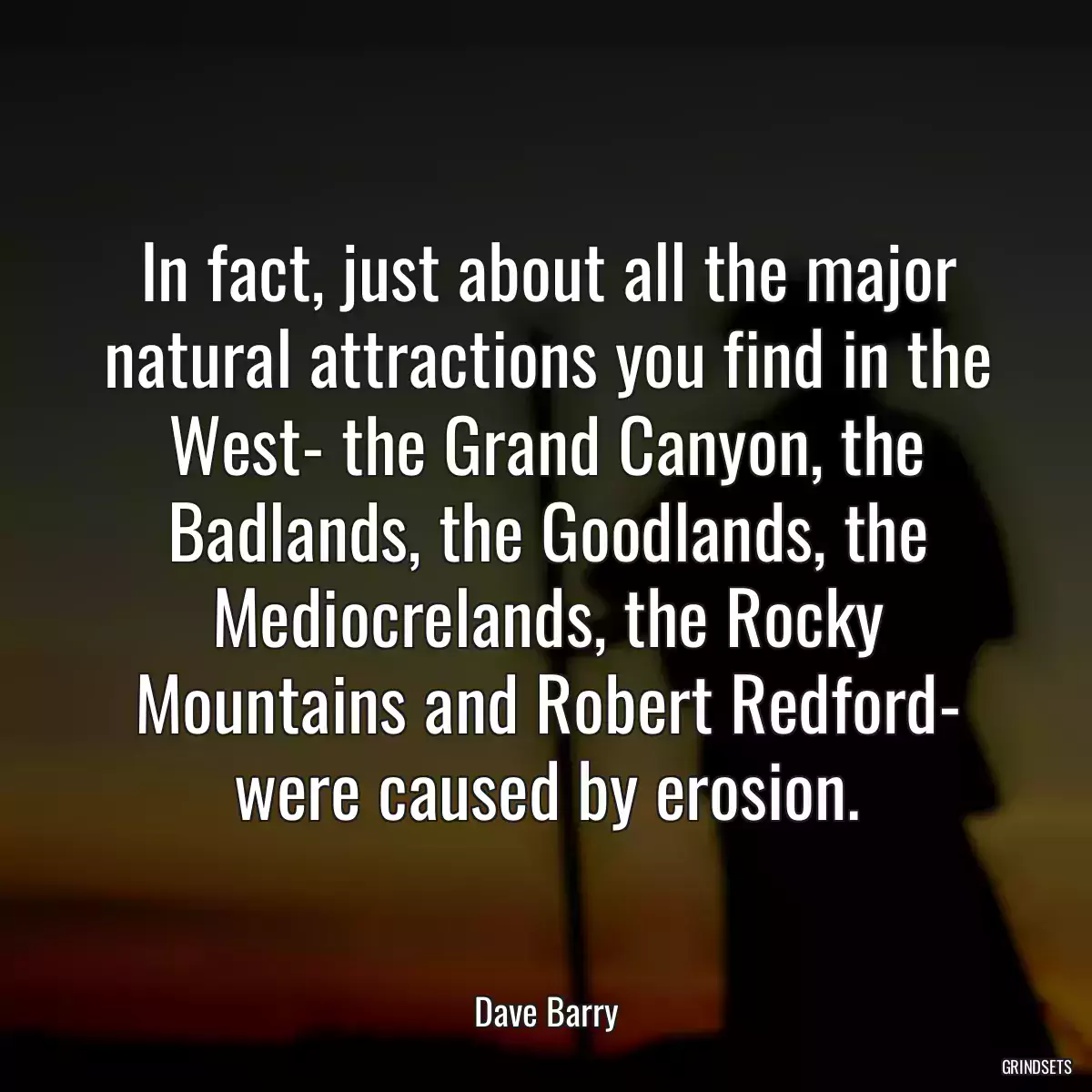 In fact, just about all the major natural attractions you find in the West- the Grand Canyon, the Badlands, the Goodlands, the Mediocrelands, the Rocky Mountains and Robert Redford- were caused by erosion.